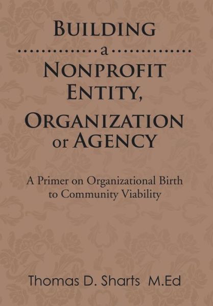 Building a Nonprofit Entity, Organization or Agency: a Primer on Organizational Birth to Community Viability - Thomas D Sharts - Books - Xlibris Corporation - 9781499071757 - October 16, 2014