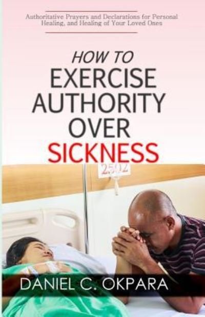 How to Exercise Authority Over Sickness - Daniel C Okpara - Bøger - Createspace Independent Publishing Platf - 9781981255757 - 29. november 2017