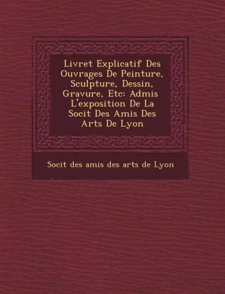 Livret Explicatif Des Ouvrages De Peinture, Sculpture, Dessin, Gravure, Etc: Admis L'exposition De La Soci T Des Amis Des Arts De Lyon - Soci T - Books - Saraswati Press - 9781249466758 - September 1, 2012