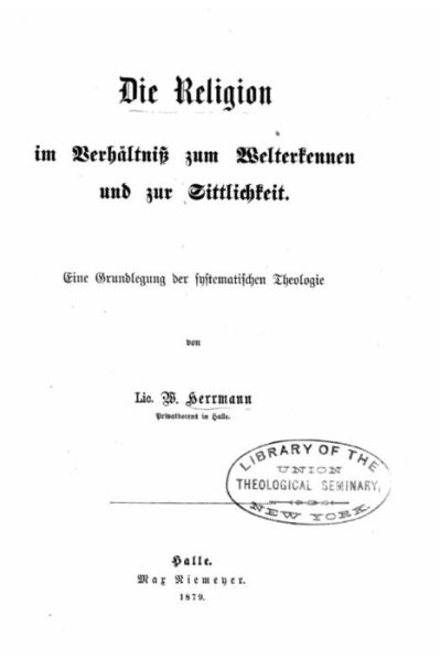 Die Religion im Verhältniss zum Welterkennen und zur Sittlichkeit eine Grundlegung der systematischen Theologie - Wilhelm Herrmann - Books - CreateSpace Independent Publishing Platf - 9781530638758 - March 19, 2016