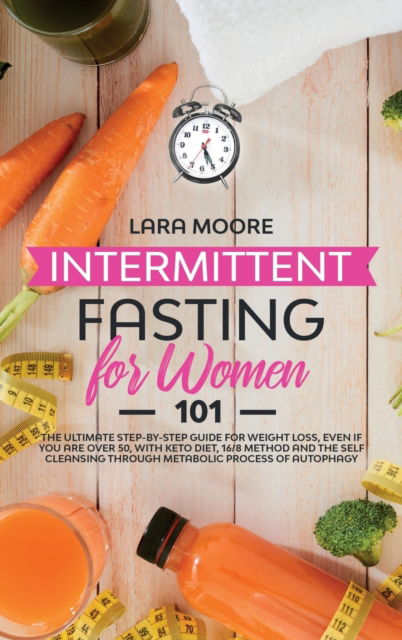 Cover for Lara Moore · Intermittent Fasting for Women 101: The Ultimate Step-By-Step Guide for Weight Loss, Even if You Are Over 50, with Keto Diet, 16/8 Method and the Self Cleansing through Metabolic Process of Autophagy (Hardcover Book) (2020)