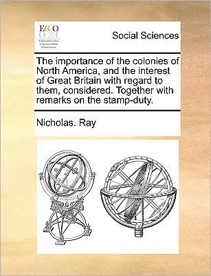 The Importance of the Colonies of North America, and the Interest of Great Britain with Regard to Them, Considered. Together with Remarks on the Stamp-dut - Nicholas Ray - Bøger - Gale Ecco, Print Editions - 9781170044759 - 10. juni 2010