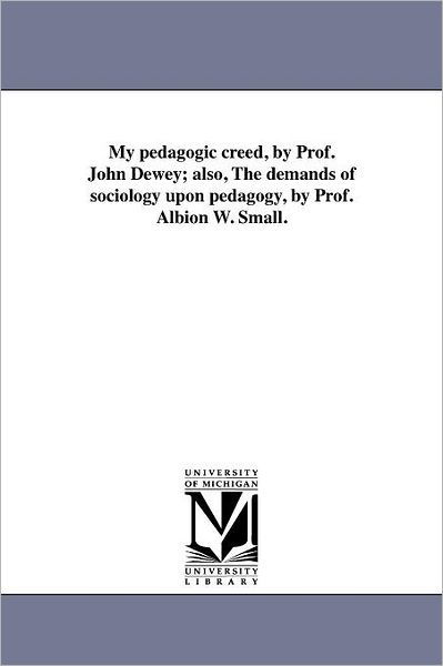 My Pedagogic Creed, by Prof. John Dewey; Also, the Demands of Sociology Upon Pedagogy, by Prof. Albion W. Small. (Michigan Historical Reprint) - Michigan Historical Reprint Series - Books - Scholarly Publishing Office, University  - 9781418186760 - August 19, 2011