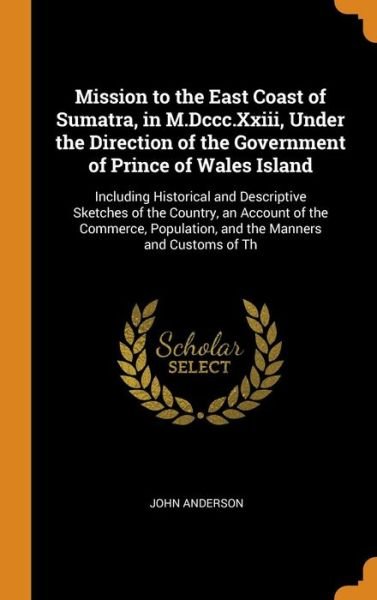 Mission to the East Coast of Sumatra, in M.Dccc.Xxiii, Under the Direction of the Government of Prince of Wales Island Including Historical and ... Population, and the Manners and Customs of Th - John Anderson - Bøger - Franklin Classics - 9780341943761 - 9. oktober 2018