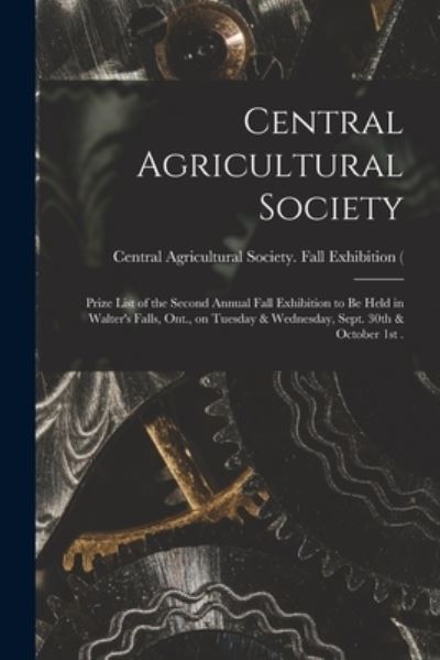 Cover for Central Agricultural Society (Walters · Central Agricultural Society [microform]: Prize List of the Second Annual Fall Exhibition to Be Held in Walter's Falls, Ont., on Tuesday &amp; Wednesday, Sept. 30th &amp; October 1st . (Paperback Book) (2021)