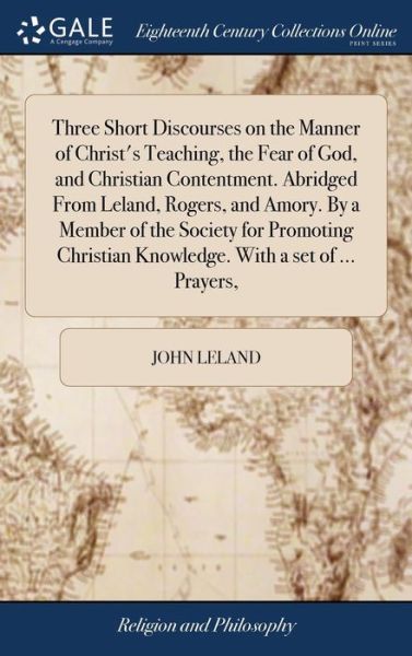 Three Short Discourses on the Manner of Christ's Teaching, the Fear of God, and Christian Contentment. Abridged from Leland, Rogers, and Amory. by a Member of the Society for Promoting Christian Knowledge. with a Set of ... Prayers, - John Leland - Bücher - Gale Ecco, Print Editions - 9781379483762 - 18. April 2018