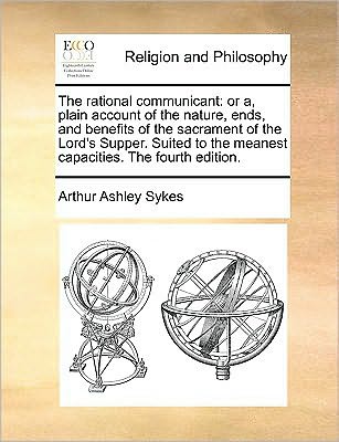 The Rational Communicant: or A, Plain Account of the Nature, Ends, and Benefits of the Sacrament of the Lord's Supper. Suited to the Meanest Cap - Arthur Ashley Sykes - Books - Gale Ecco, Print Editions - 9781170045763 - June 10, 2010