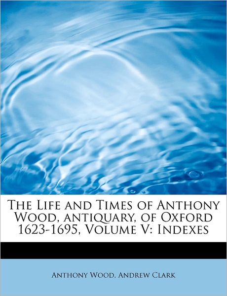 Cover for Anthony Wood · The Life and Times of Anthony Wood, Antiquary, of Oxford 1623-1695, Volume V: Indexes (Paperback Book) (2009)