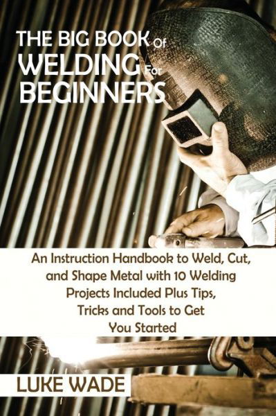 Cover for Luke Wade · The Big Book of Welding for Beginners: An Instruction Handbook to Weld, Cut, and Shape Metal with 10 Welding Projects Included Plus Tips, Tricks and Tools to Get You Started (Paperback Book) (2021)