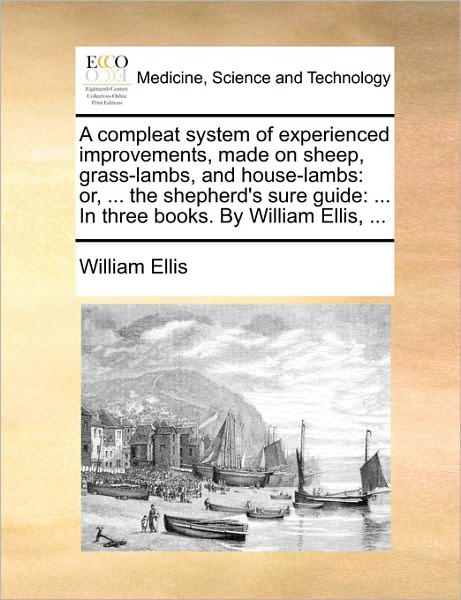 A Compleat System of Experienced Improvements, Made on Sheep, Grass-lambs, and House-lambs: Or, ... the Shepherd's Sure Guide: ... in Three Books. by Wi - William Ellis - Książki - Gale Ecco, Print Editions - 9781170093764 - 9 czerwca 2010