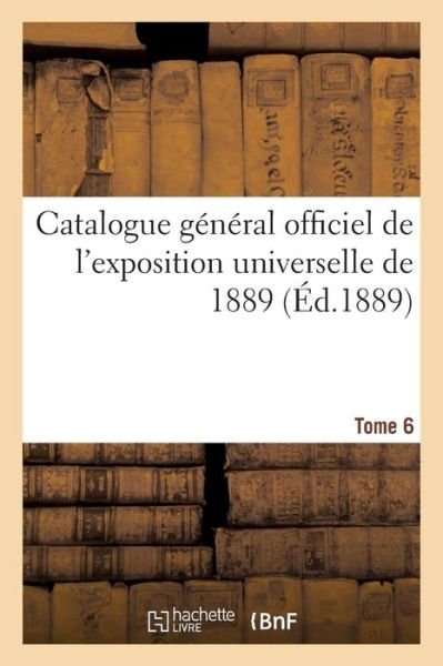 Catalogue General Officiel de l'Exposition Universelle de 1889. Tome 6 - Exposition Internationale - Books - Hachette Livre - BNF - 9782329230764 - October 1, 2018