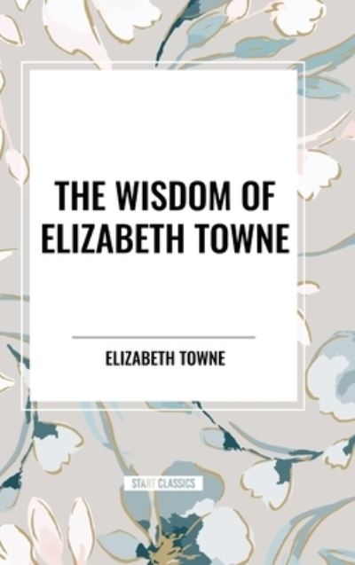 Cover for Elizabeth Towne · The Wisdom of Elizabeth Towne: Life Power and How to Use It, Just How to Wake the Solar Plexus, Happiness and Marriage (Hardcover Book) (2024)