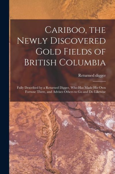 Cover for Returned Digger · Cariboo, the Newly Discovered Gold Fields of British Columbia [microform]: Fully Described by a Returned Digger, Who Has Made His Own Fortune There, and Advises Others to Go and Do Likewise (Paperback Book) (2021)