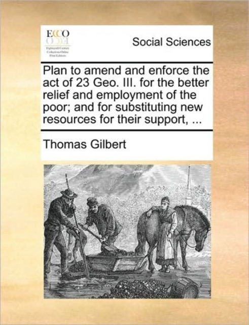 Cover for Thomas Gilbert · Plan to Amend and Enforce the Act of 23 Geo. Iii. for the Better Relief and Employment of the Poor; and for Substituting New Resources for Their Suppo (Taschenbuch) (2010)