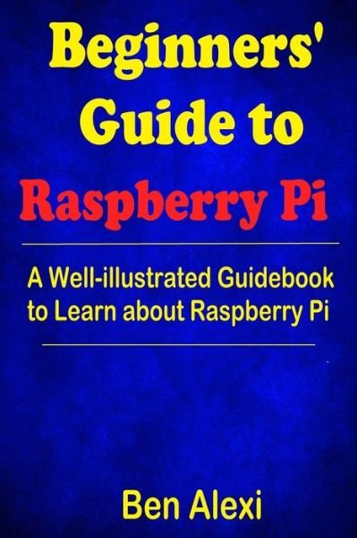 Beginners' Guide to Raspberry Pi : A Well-illustrated Guidebook to Learn about Raspberry Pi - Ben Alexi - Bøger - Createspace Independent Publishing Platf - 9781546542766 - 6. maj 2017