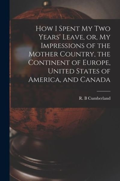 Cover for R B Cumberland · How I Spent My Two Years' Leave, or, My Impressions of the Mother Country, the Continent of Europe, United States of America, and Canada [microform] (Pocketbok) (2021)