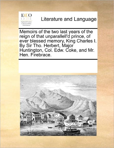 Cover for See Notes Multiple Contributors · Memoirs of the Two Last Years of the Reign of That Unparallell'd Prince, of Ever Blessed Memory, King Charles I. by Sir Tho. Herbert, Major Huntington, Col. Edw. Coke, and Mr. Hen. Firebrace. (Paperback Book) (2010)