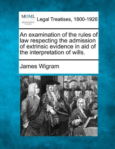 An Examination of the Rules of Law Respecting the Admission of Extrinsic Evidence in Aid of the Interpretation of Wills. - James Wigram - Books - Gale, Making of Modern Law - 9781240056767 - December 1, 2010