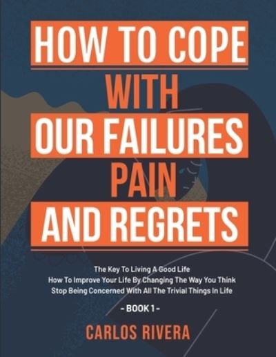 Cover for Carlos Rivera · How To Cope With Our Pain, Failures And Regrets: The Key To Living A Good Life - How To Improve Your Life By Changing The Way You Think - Stop Being Concerned With All The Trivial Things In Life - Book 1 (Pocketbok) (2021)
