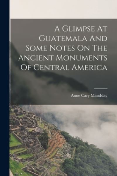 Cover for Maudslay Anne Cary · Glimpse at Guatemala and Some Notes on the Ancient Monuments of Central America (Book) (2022)