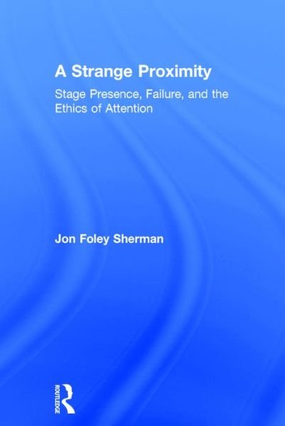 Cover for Foley Sherman, Jon (Franklin &amp; Marshall College, USA) · A Strange Proximity: Stage Presence, Failure, and the Ethics of Attention (Hardcover Book) (2016)