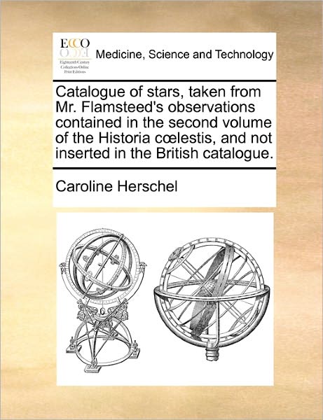 Catalogue of Stars, Taken from Mr. Flamsteed's Observations Contained in the Second Volume of the Historia C Lestis, and Not Inserted in the British C - Caroline Herschel - Books - Gale Ecco, Print Editions - 9781170785768 - October 20, 2010