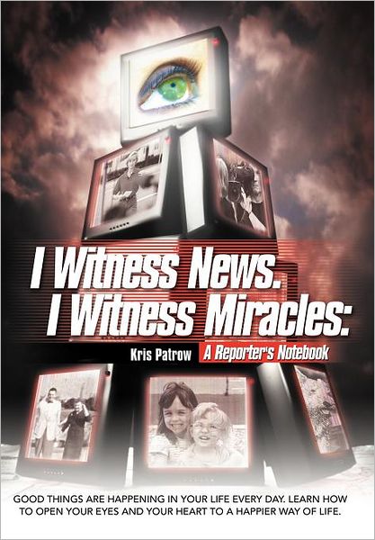 Cover for Kris Patrow · I Witness News. I Witness Miracles: a Reporter's Notebook: Good Things Are Happening in Your Life Every Day. Learn How to Open Your Eyes and Your Heart to a Happier Way of Life. (Gebundenes Buch) (2011)