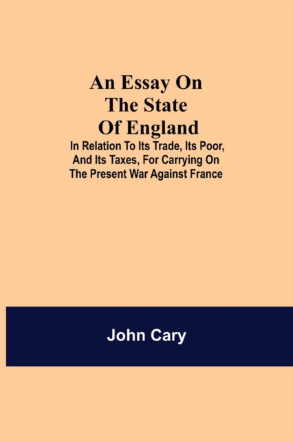 Cover for John Cary · An Essay on the State of England; In Relation to Its Trade, Its Poor, and Its Taxes, for Carrying on the Present War Against France (Paperback Bog) (2021)