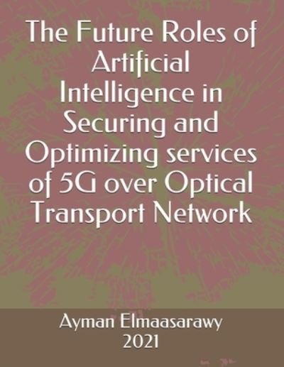Cover for Ayman Elmaasarawy · The Future Roles of Artificial Intelligence in Securing and Optimizing services of 5G over Optical Transport Network (Pocketbok) (2021)