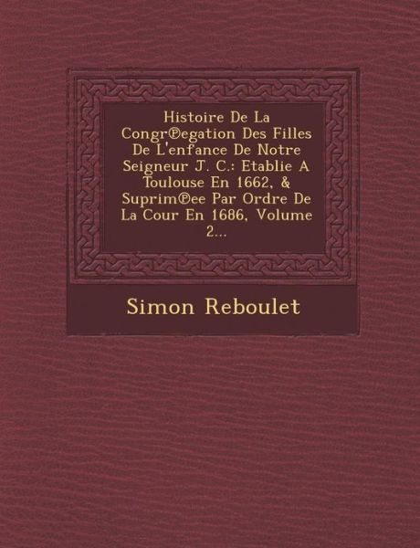 Cover for Simon Reboulet · Histoire De La Congr Egation Des Filles De L'enfance De Notre Seigneur J. C.: Etablie a Toulouse en 1662, &amp; Suprim Ee Par Ordre De La Cour en 1686, Vo (Paperback Book) (2012)