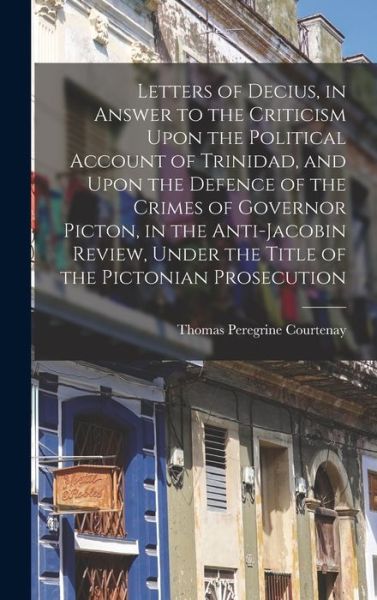 Cover for Thomas Peregrine Courtenay · Letters of Decius, in Answer to the Criticism upon the Political Account of Trinidad, and upon the Defence of the Crimes of Governor Picton, in the Anti-Jacobin Review, under the Title of the Pictonian Prosecution (Book) (2022)
