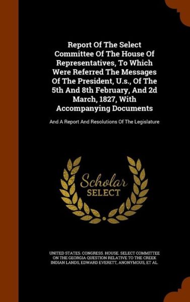 Cover for Edward Everett · Report of the Select Committee of the House of Representatives, to Which Were Referred the Messages of the President, U.S., of the 5th and 8th February, and 2D March, 1827, with Accompanying Documents (Hardcover Book) (2015)