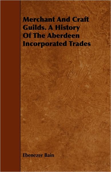 Merchant and Craft Guilds. a History of the Aberdeen Incorporated Trades - Ebenezer Bain - Books - Whitaker Press - 9781443749770 - October 6, 2008