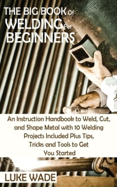 Cover for Luke Wade · The Big Book of Welding for Beginners: An Instruction Handbook to Weld, Cut, and Shape Metal with 10 Welding Projects Included Plus Tips, Tricks and Tools to Get You Started (Hardcover Book) (2021)