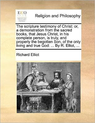 The Scripture Testimony of Christ: Or, a Demonstration from the Sacred Books, That Jesus Christ, in His Complete Person, is Truly, and Properly the Begot - Richard Elliot - Książki - Gale Ecco, Print Editions - 9781171083771 - 24 czerwca 2010