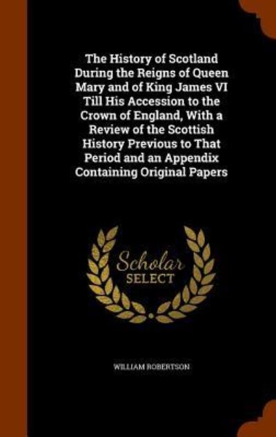 Cover for William Robertson · The History of Scotland During the Reigns of Queen Mary and of King James VI Till His Accession to the Crown of England, with a Review of the Scottish History Previous to That Period and an Appendix Containing Original Papers (Hardcover Book) (2015)