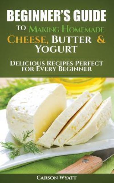 Beginners Guide to Making Homemade Cheese, Butter & Yogurt - Carson Wyatt - Books - Createspace Independent Publishing Platf - 9781548798772 - July 10, 2017