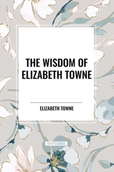 Cover for Elizabeth Towne · The Wisdom of Elizabeth Towne: Life Power and How to Use It, Just How to Wake the Solar Plexus, Happiness and Marriage (Paperback Book) (2024)