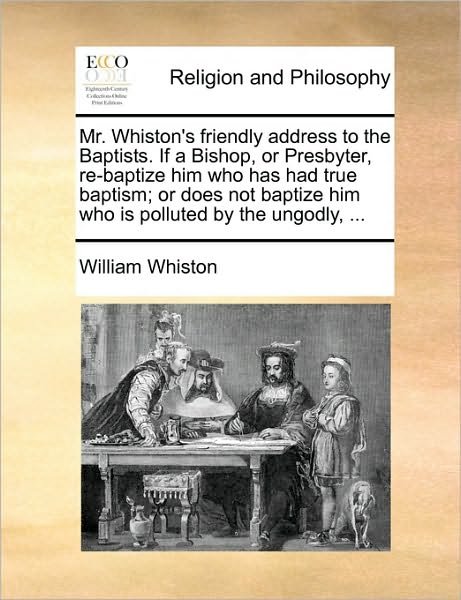 Cover for William Whiston · Mr. Whiston's Friendly Address to the Baptists. if a Bishop, or Presbyter, Re-baptize Him Who Has Had True Baptism; or Does Not Baptize Him Who is Pol (Paperback Book) (2010)