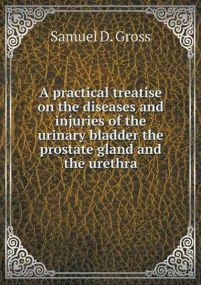 Cover for Samuel D Gross · A Practical Treatise on the Diseases and Injuries of the Urinary Bladder the Prostate Gland and the Urethra (Paperback Book) (2015)