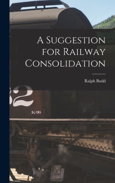 Cover for Ralph 1879-1962 Budd · A Suggestion for Railway Consolidation (Hardcover Book) (2021)