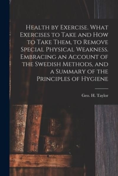 Cover for Geo H (George Herbert) 182 Taylor · Health by Exercise. What Exercises to Take and How to Take Them, to Remove Special Physical Weakness. Embracing an Account of the Swedish Methods, and a Summary of the Principles of Hygiene (Paperback Bog) (2021)