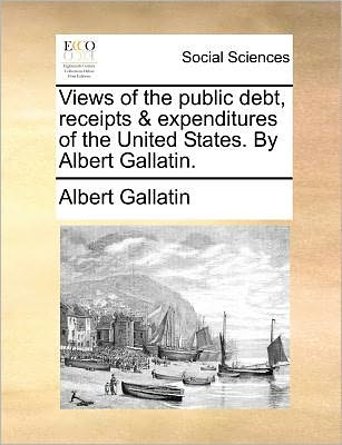 Cover for Albert Gallatin · Views of the Public Debt, Receipts &amp; Expenditures of the United States. by Albert Gallatin. (Paperback Book) (2010)