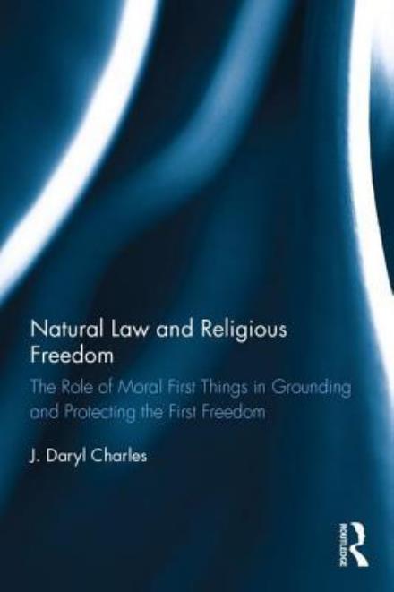 Natural Law and Religious Freedom: The Role of Moral First Things in Grounding and Protecting the First Freedom - J. Daryl Charles - Bøger - Taylor & Francis Ltd - 9781472467775 - 27. juli 2017