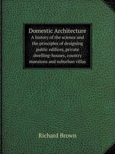 Cover for Richard Brown · Domestic Architecture a History of the Science and the Principles of Designing Public Edifices, Private Dwelling-houses, Country Mansions and Suburban Villas (Taschenbuch) (2014)