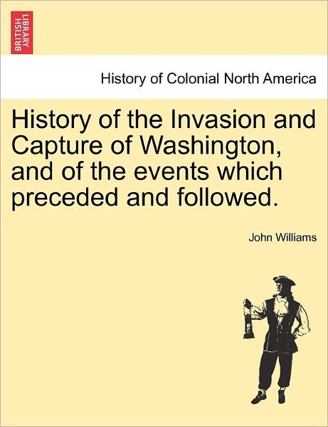 Cover for John Williams · History of the Invasion and Capture of Washington, and of the Events Which Preceded and Followed. (Taschenbuch) (2011)