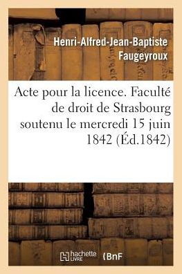 Cover for Henri-Alfred-Jean-Baptiste Faugeyroux · Acte Pour La Licence. Faculte de Droit de Strasbourg Soutenu Le Mercredi 15 Juin 1842 (Paperback Book) (2017)