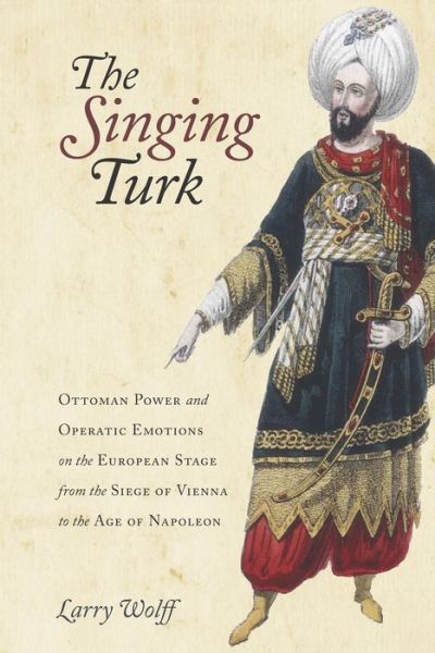 The Singing Turk: Ottoman Power and Operatic Emotions on the European Stage from the Siege of Vienna to the Age of Napoleon - Larry Wolff - Livros - Stanford University Press - 9780804795777 - 31 de agosto de 2016