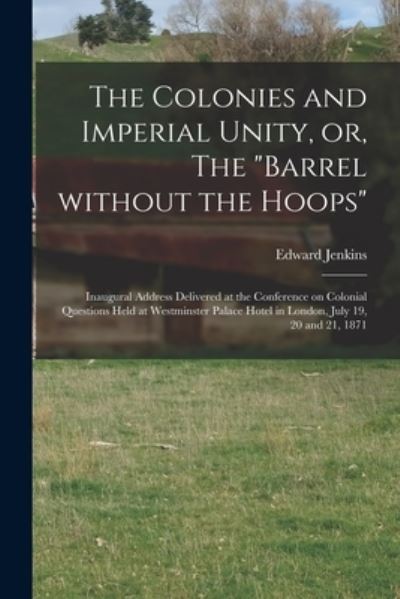 Cover for Edward 1838-1910 Jenkins · The Colonies and Imperial Unity, or, The Barrel Without the Hoops [microform]: Inaugural Address Delivered at the Conference on Colonial Questions Held at Westminster Palace Hotel in London, July 19, 20 and 21, 1871 (Paperback Book) (2021)