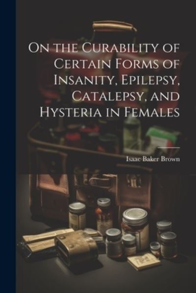 Cover for Isaac Baker Brown · On the Curability of Certain Forms of Insanity, Epilepsy, Catalepsy, and Hysteria in Females (Book) (2023)